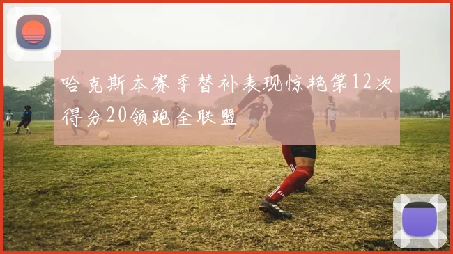 哈克斯本赛季替补表现惊艳第12次得分20领跑全联盟