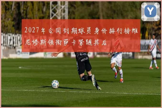 2027年合同到期球员身价排行榜维尼修斯领衔萨卡紧随其后