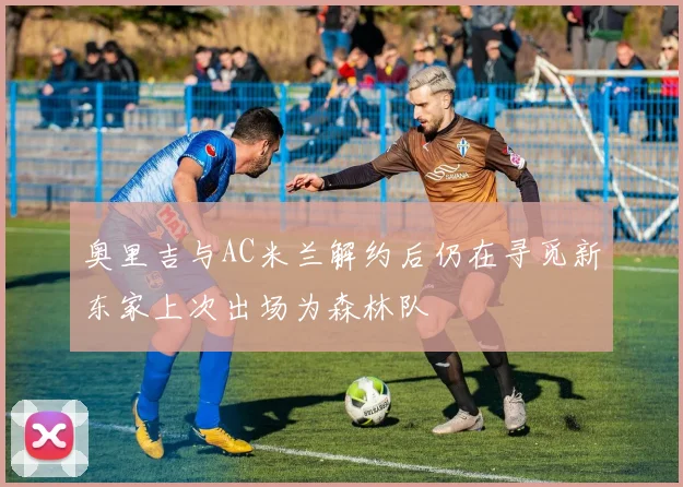 奥里吉与AC米兰解约后仍在寻觅新东家上次出场为森林队