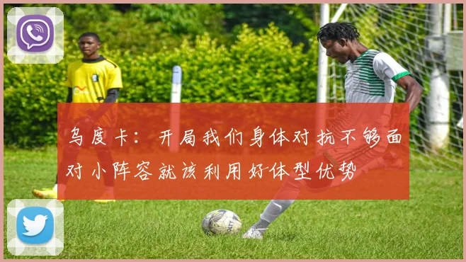 乌度卡：开局我们身体对抗不够面对小阵容就该利用好体型优势