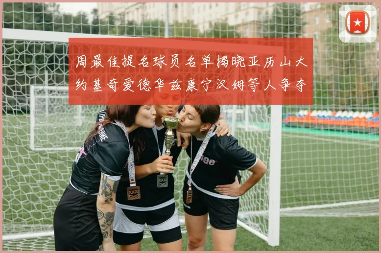 周最佳提名球员名单揭晓亚历山大约基奇爱德华兹康宁汉姆等人争夺荣誉