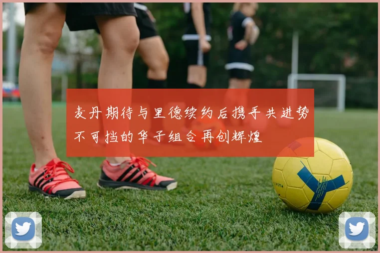 麦丹期待与里德续约后携手共进势不可挡的华子组合再创辉煌