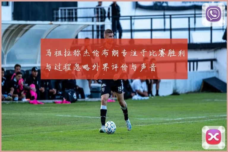马祖拉称杰伦布朗专注于比赛胜利与过程忽略外界评价与声音