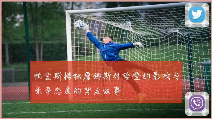 帕金斯揭秘詹姆斯对哈登的影响与竞争态度的背后故事