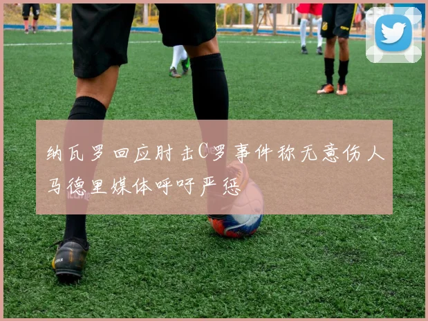 纳瓦罗回应肘击C罗事件称无意伤人马德里媒体呼吁严惩